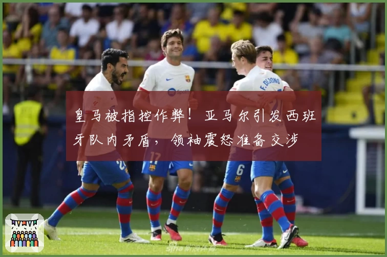 皇马被指控作弊！亚马尔引发西班牙队内矛盾，领袖震怒准备交涉