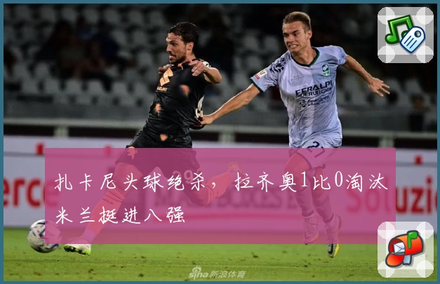 扎卡尼头球绝杀，拉齐奥1比0淘汰米兰挺进八强