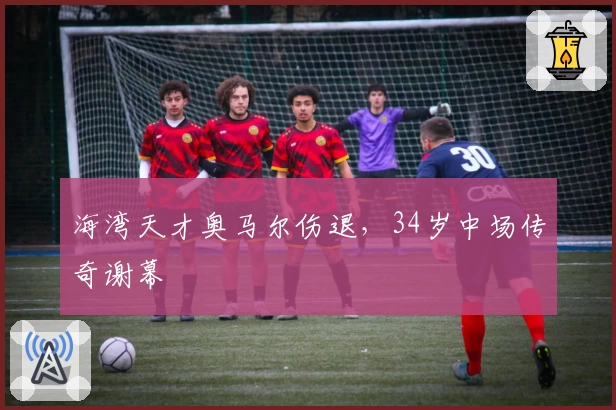 海湾天才奥马尔伤退，34岁中场传奇谢幕