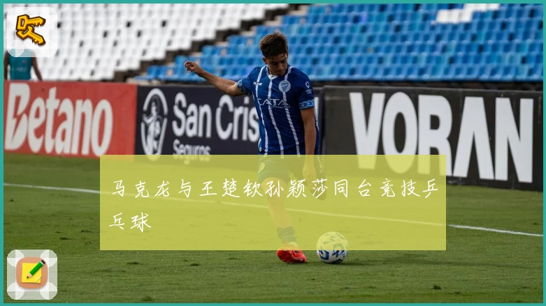 马克龙与王楚钦孙颖莎同台竞技乒乓球