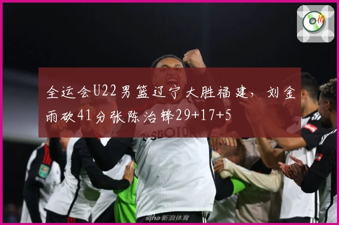 全运会U22男篮辽宁大胜福建，刘金雨砍41分张陈治锋29+17+5