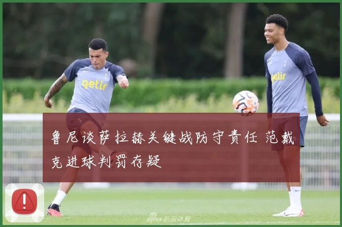 鲁尼谈萨拉赫关键战防守责任 范戴克进球判罚存疑
