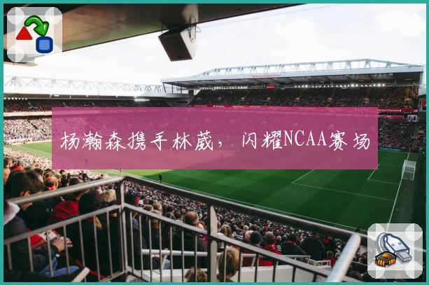 杨瀚森携手林葳，闪耀NCAA赛场