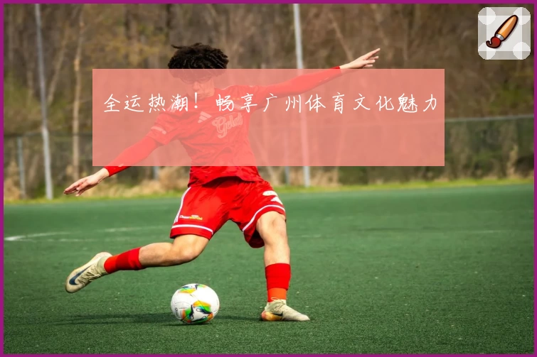 全运热潮！畅享广州体育文化魅力