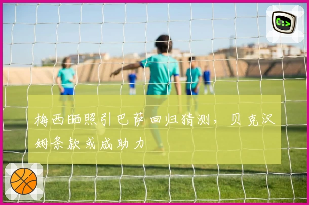 梅西晒照引巴萨回归猜测，贝克汉姆条款或成助力