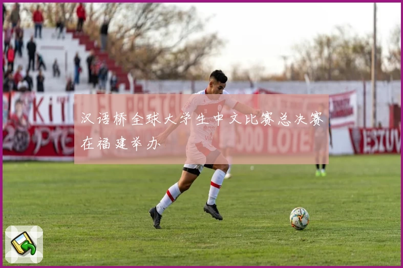 汉语桥全球大学生中文比赛总决赛在福建举办