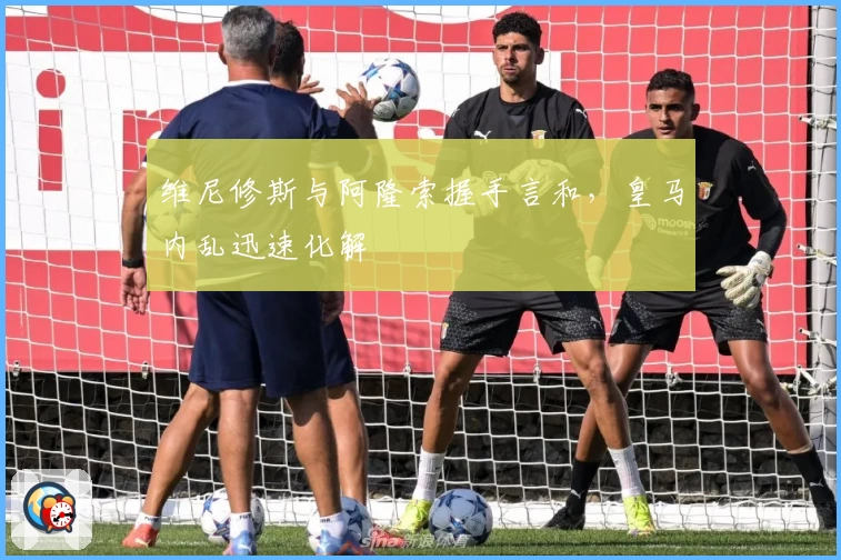 维尼修斯与阿隆索握手言和，皇马内乱迅速化解