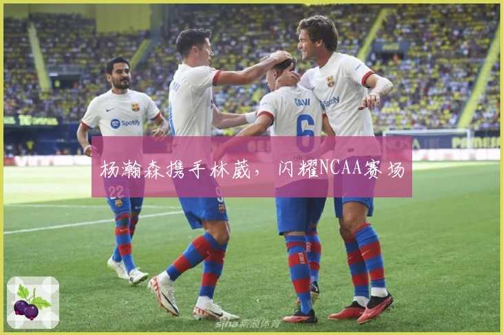 杨瀚森携手林葳，闪耀NCAA赛场