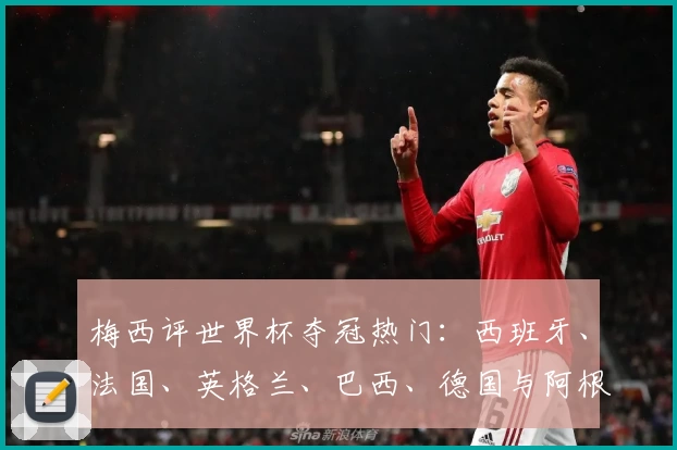 梅西评世界杯夺冠热门：西班牙、法国、英格兰、巴西、德国与阿根廷